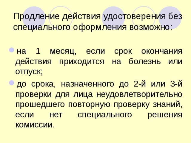 Продление действия удостоверения без специального оформления возможно: на 1 месяц, если срок окончания действия приходится на болезнь или отпуск; до срока, назначенного до 2-й или 3-й проверки для лица неудовлетворительно прошедшего повторную проверку знаний, если нет специального решения комиссии.  