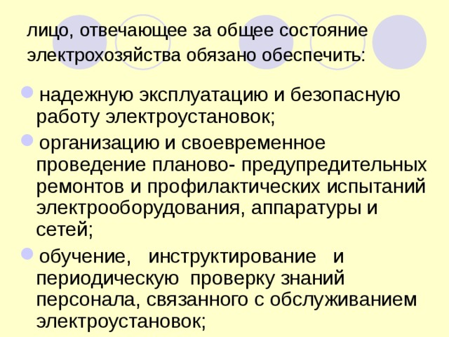 лицо, отвечающее за общее состояние электрохозяйства обязано обеспечить:  надежную эксплуатацию и безопасную работу электроустановок; организацию и своевременное проведение планово- предупредительных ремонтов и профилактических испытаний электрооборудования, аппаратуры и сетей; обучение, инструктирование и периодическую проверку знаний персонала, связанного с обслуживанием электроустановок; 