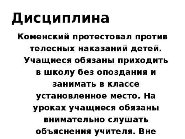 Дисциплина Коменский протестовал против телесных наказаний детей. Учащиеся обязаны приходить в школу без опоздания и занимать в классе установленное место. На уроках учащиеся обязаны внимательно слушать объяснения учителя. Вне школы учащиеся также должны вести себя скромно и пристойно.  
