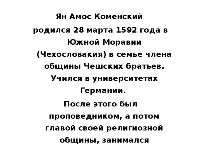 Ян Амос Коменский родился 28 марта 1592 года в Южной Моравии (Чехословакия) в семье члена общины Чешских братьев. Учился в университетах Германии. После этого был проповедником, а потом главой своей религиозной общины, занимался педагогической деятельностью в различных странах Европы. Благодаря своим учебникам стал знаменит еще при жизни…  