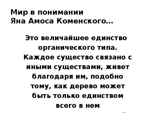 Мир в понимании  Яна Амоса Коменского…  Это величайшее единство органического типа. Каждое существо связано с иными существами, живет благодаря им, подобно тому, как дерево может быть только единством всего в нем заключающегося: корней, стволов и ветвей. 