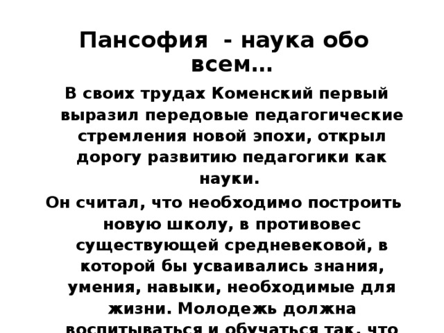 Пансофия - наука обо всем…  В своих трудах Коменский первый выразил передовые педагогические стремления новой эпохи, открыл дорогу развитию педагогики как науки. Он считал, что необходимо построить новую школу, в противовес существующей средневековой, в которой бы усваивались знания, умения, навыки, необходимые для жизни. Молодежь должна воспитываться и обучаться так, что ничто не могло бы ее застать врасплох. Такую подготовку может обеспечить только пансофия, наука обо всем, покоящаяся на единых началах, преследующих извечную истину и гармонию. 