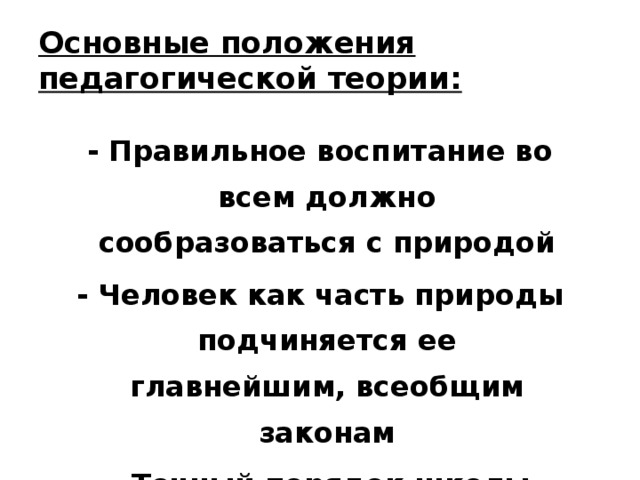 Основные положения педагогической теории:  - Правильное воспитание во всем должно сообразоваться с природой  - Человек как часть природы подчиняется ее главнейшим, всеобщим законам  - Точный порядок школы надо заимствовать от природы 