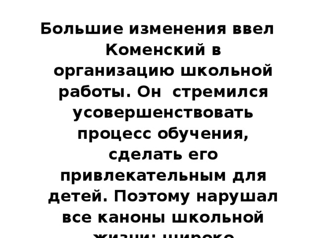 Большие изменения ввел Коменский в организацию школьной работы. Он стремился усовершенствовать процесс обучения, сделать его привлекательным для детей. Поэтому нарушал все каноны школьной жизни: широко использовал наглядность, водил учеников на прогулки, знакомил их с реальной жизнью… 
