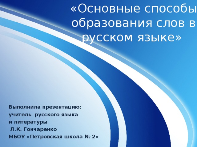 «Основные способы образования слов в русском языке» Выполнила презентацию: учитель русского языка и литературы  Л.К. Гончаренко МБОУ «Петровская школа № 2» 