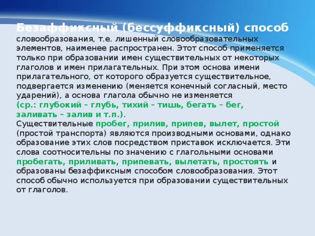 Безаффиксный (бессуффиксный) способ словообразования, т.е. лишенный словообразовательных элементов, наименее распространен. Этот способ применяется только при образовании имен существительных от некоторых глаголов и имен прилагательных. При этом основа имени прилагательного, от которого образуется существительное, подвергается изменению (меняется конечный согласный, место ударений), а основа глагола обычно не изменяется (ср.: глубокий – глубь, тихий – тишь, бегать – бег, заливать – залив и т.п.) . Существительные пробег, прилив, припев, вылет, простой (простой транспорта) являются производными основами, однако образование этих слов посредством приставок исключается. Эти слова соотносительны по значению с глагольными основами пробегать, приливать, припевать, вылетать, простоять и образованы безаффиксным способом словообразования. Этот способ обычно используется при образовании существительных от глаголов. 