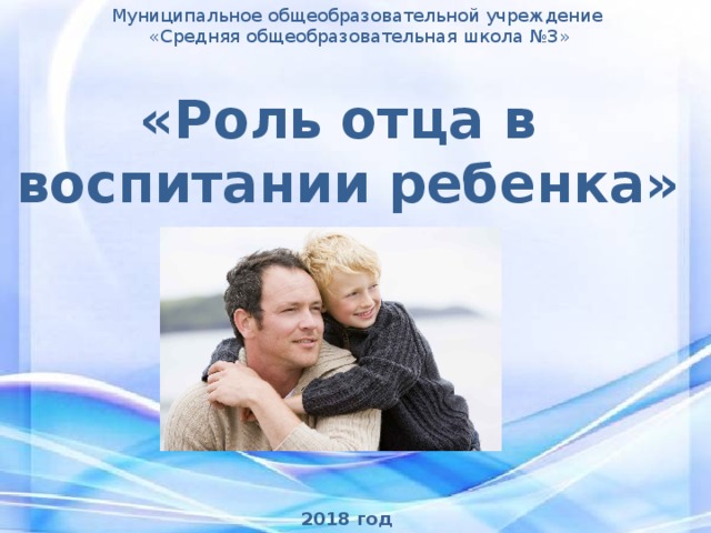 Муниципальное общеобразовательной учреждение  «Средняя общеобразовательная школа №3» «Роль отца в воспитании ребенка» 2018 год 