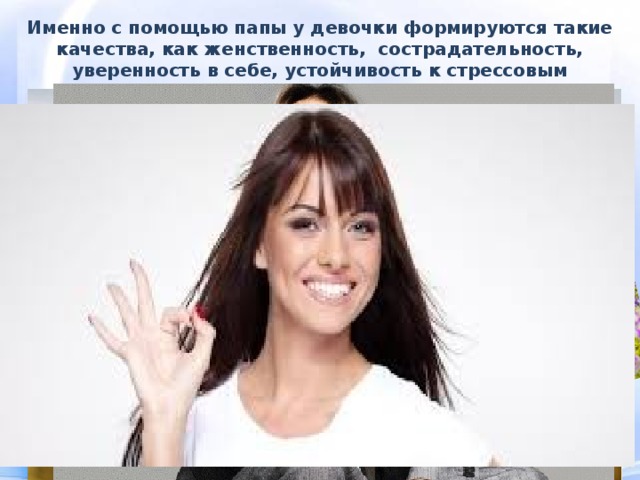 Именно с помощью папы у девочки формируются такие качества, как женственность, сострадательность, уверенность в себе, устойчивость к стрессовым ситуациям. 