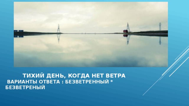  Тихий день, когда нет ветра  варианты ответа : безветренный * безветреный  