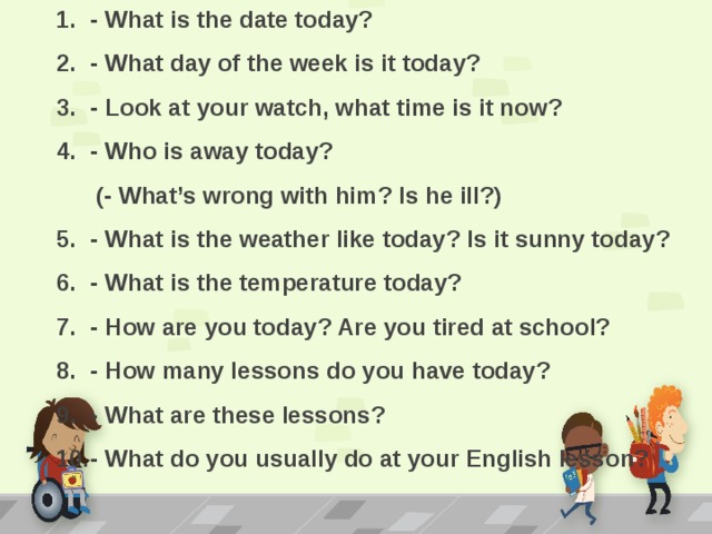 - What is the date today? - What day of the week is it today? - Look at your watch, what time is it now? - Who is away today?  (- What’s wrong with him? Is he ill?) - What is the weather like today? Is it sunny today? - What is the temperature today? - How are you today? Are you tired at school? - How many lessons do you have today? - What are these lessons? - What do you usually do at your English lesson?   