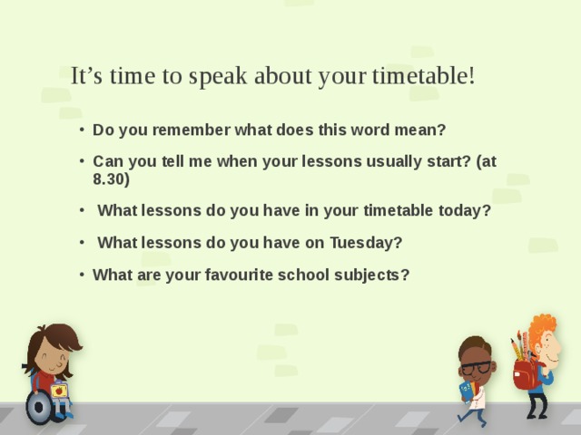 It’s time to speak about your timetable! Do you remember what does this word mean? Can you tell me when your lessons usually start? (at 8.30)  What lessons do you have in your timetable today?  What lessons do you have on Tuesday? What are your favourite school subjects? 