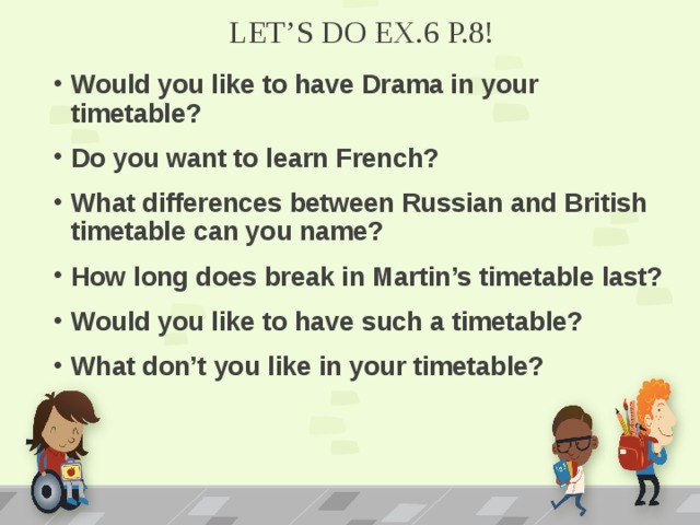 LET’S DO EX.6 P.8! Would you like to have Drama in your timetable? Do you want to learn French? What differences between Russian and British timetable can you name? How long does break in Martin’s timetable last? Would you like to have such a timetable? What don’t you like in your timetable?   