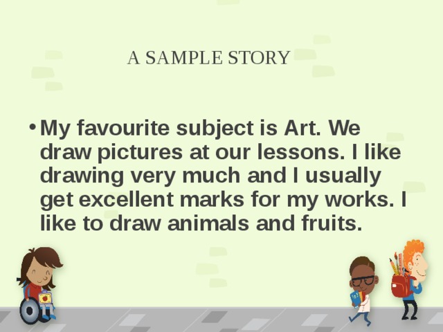 A SAMPLE STORY My favourite subject is Art. We draw pictures at our lessons. I like drawing very much and I usually get excellent marks for my works. I like to draw animals and fruits. 