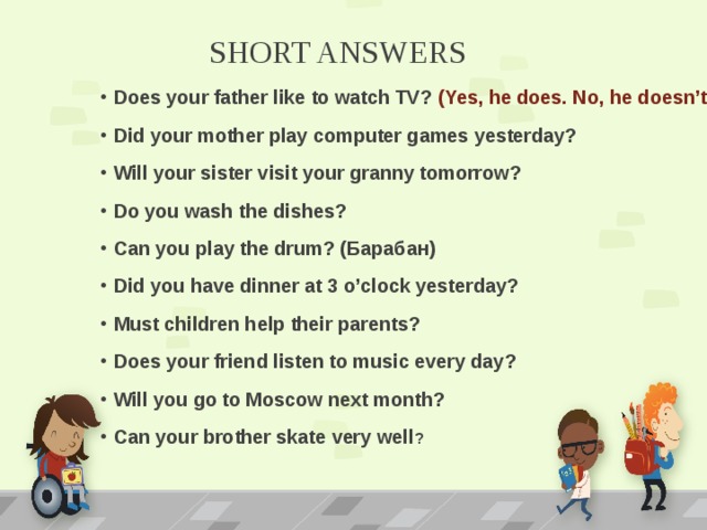 SHORT ANSWERS Does your father like to watch TV? (Yes, he does. No, he doesn’t) Did your mother play computer games yesterday? Will your sister visit your granny tomorrow? Do you wash the dishes? Can you play the drum? (Барабан) Did you have dinner at 3 o’clock yesterday? Must children help their parents? Does your friend listen to music every day? Will you go to Moscow next month? Can your brother skate very well ? 