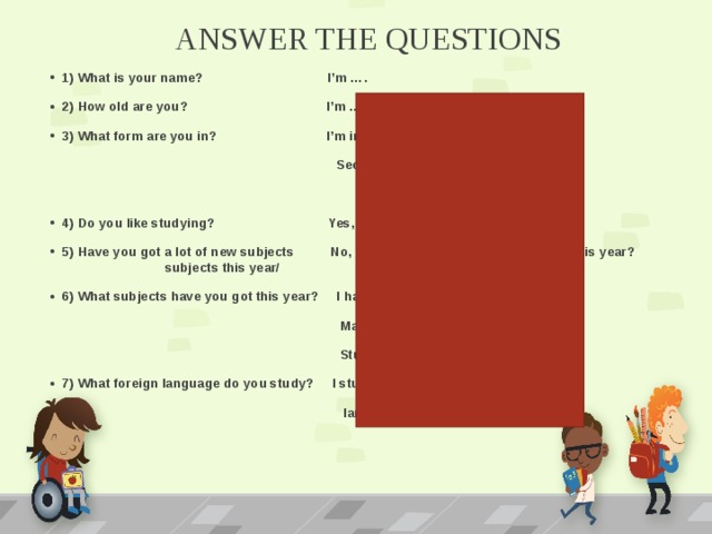 ANSWER THE QUESTIONS 1) What is your name? I’m …. 2) How old are you? I’m … (years old). 3) What form are you in? I’m in fifth form at …  Secondary School in …  4) Do you like studying? Yes, I do. I like studying. 5) Have you got a lot of new subjects No, I haven’t a lot of new at school this year? subjects this year/ 6) What subjects have you got this year? I have got Russian,  Math, History, Nature  Studies, Sport, Music, Art 7) What foreign language do you study? I study one foreign  language - ….   