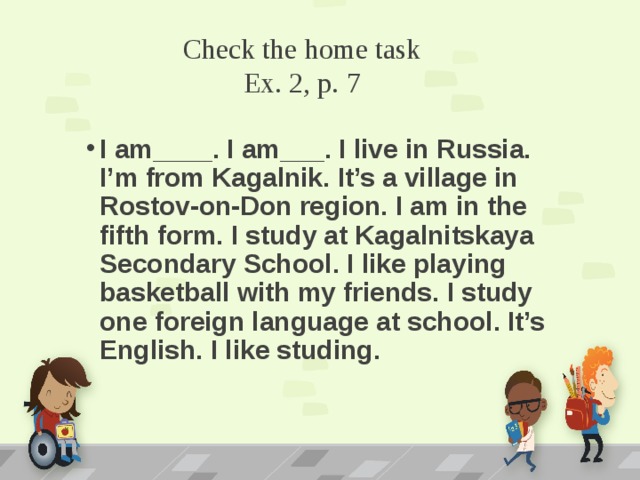 Check the home task  Ex. 2, p. 7 I am____. I am___. I live in Russia. I’m from Kagalnik. It’s a village in Rostov-on-Don region. I am in the fifth form. I study at Kagalnitskaya Secondary School. I like playing basketball with my friends. I study one foreign language at school. It’s English. I like studing. 