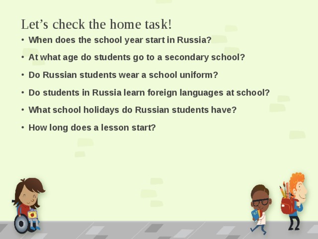 Let’s check the home task! When does the school year start in Russia? At what age do students go to a secondary school? Do Russian students wear a school uniform? Do students in Russia learn foreign languages at school? What school holidays do Russian students have? How long does a lesson start? 