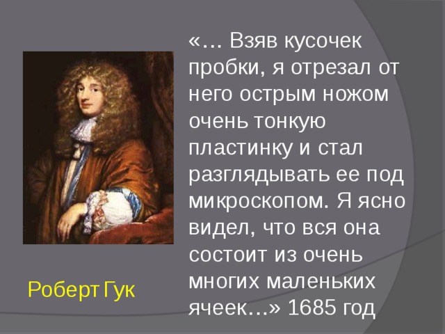 «… Взяв кусочек пробки, я отрезал от него острым ножом очень тонкую пластинку и стал разглядывать ее под микроскопом. Я ясно видел, что вся она состоит из очень многих маленьких ячеек…» 1685 год Роберт  Гук