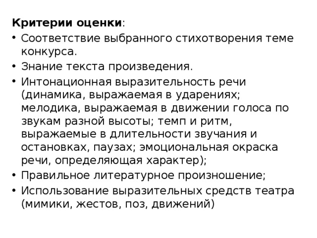 Критерии оценки : Соответствие выбранного стихотворения теме конкурса. Знание текста произведения. Интонационная выразительность речи (динамика, выражаемая в ударениях; мелодика, выражаемая в движении голоса по звукам разной высоты; темп и ритм, выражаемые в длительности звучания и остановках, паузах; эмоциональная окраска речи, определяющая характер); Правильное литературное произношение; Использование выразительных средств театра (мимики, жестов, поз, движений) 