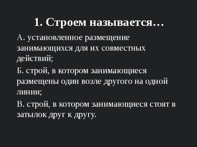 1. Строем называется… А. установленное размещение занимающихся для их совместных действий; Б. строй, в котором занимающиеся размещены один возле другого на одной линии; В. строй, в котором занимающиеся стоят в затылок друг к другу. 