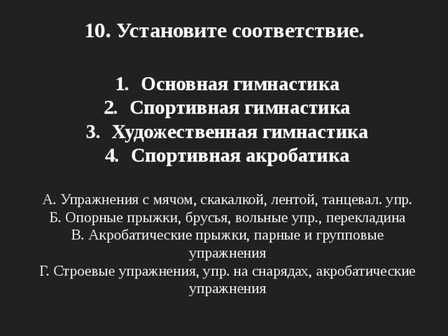 10. Установите соответствие.    Основная гимнастика Спортивная гимнастика Художественная гимнастика Спортивная акробатика  А. Упражнения с мячом, скакалкой, лентой, танцевал. упр. Б. Опорные прыжки, брусья, вольные упр., перекладина В. Акробатические прыжки, парные и групповые упражнения Г. Строевые упражнения, упр. на снарядах, акробатические упражнения 