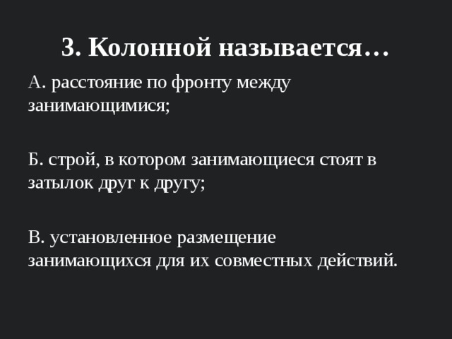 3. Колонной называется… А. расстояние по фронту между занимающимися; Б. строй, в котором занимающиеся стоят в затылок друг к другу; В. установленное размещение занимающихся для их совместных действий. 