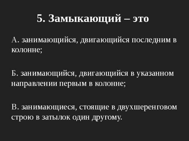 5. Замыкающий – это А. занимающийся, двигающийся последним в колонне; Б. занимающийся, двигающийся в указанном направлении первым в колонне; В. занимающиеся, стоящие в двухшеренговом строю в затылок один другому. 
