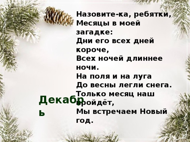 Назовите-ка, ребятки, Месяцы в моей загадке: Дни его всех дней короче, Всех ночей длиннее ночи. На поля и на луга До весны легли снега. Только месяц наш пройдёт, Мы встречаем Новый год. Декабрь 