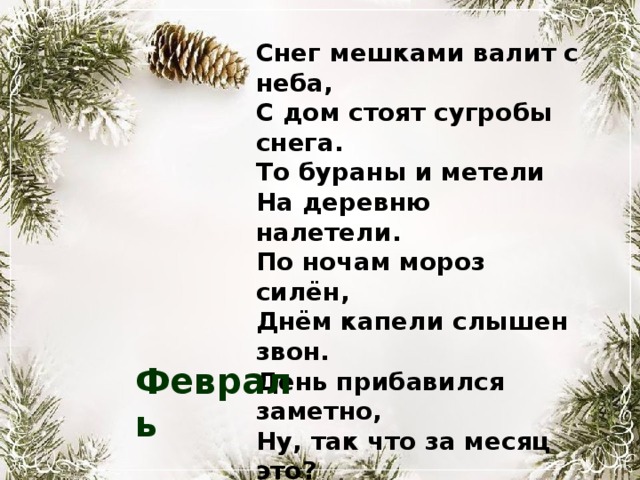 Снег мешками валит с неба, С дом стоят сугробы снега. То бураны и метели На деревню налетели. По ночам мороз силён, Днём капели слышен звон. День прибавился заметно, Ну, так что за месяц это? Февраль 