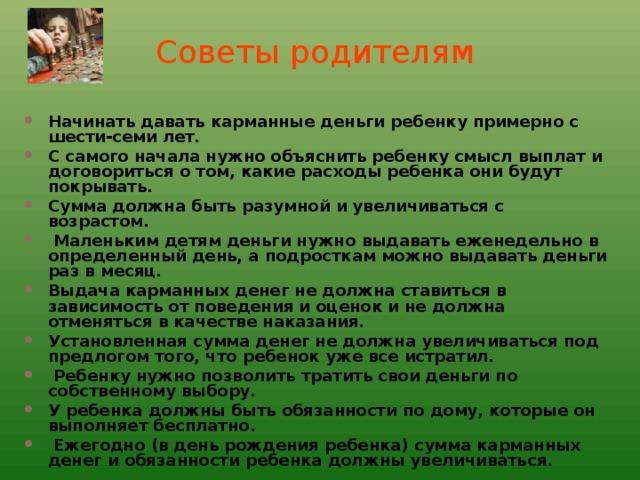 Советы родителям Начинать давать карманные деньги ребенку примерно с шести-семи лет. С самого начала нужно объяснить ребенку смысл выплат и договориться о том, какие расходы ребенка они будут покрывать. Сумма должна быть разумной и увеличиваться с возрастом.  Маленьким детям деньги нужно выдавать еженедельно в определенный день, а подросткам можно выдавать деньги раз в месяц. Выдача карманных денег не должна ставиться в зависимость от поведения и оценок и не должна отменяться в качестве наказания. Установленная сумма денег не должна увеличиваться под предлогом того, что ребенок уже все истратил.  Ребенку нужно позволить тратить свои деньги по собственному выбору. У ребенка должны быть обязанности по дому, которые он выполняет бесплатно.  Ежегодно (в день рождения ребенка) сумма карманных денег и обязанности ребенка должны увеличиваться.     