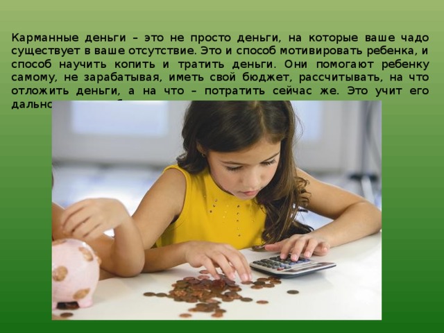 Карманные деньги – это не просто деньги, на которые ваше чадо существует в ваше отсутствие. Это и способ мотивировать ребенка, и способ научить копить и тратить деньги. Они помогают ребенку самому, не зарабатывая, иметь свой бюджет, рассчитывать, на что отложить деньги, а на что – потратить сейчас же. Это учит его дальновидности, бережливости и самостоятельности. 