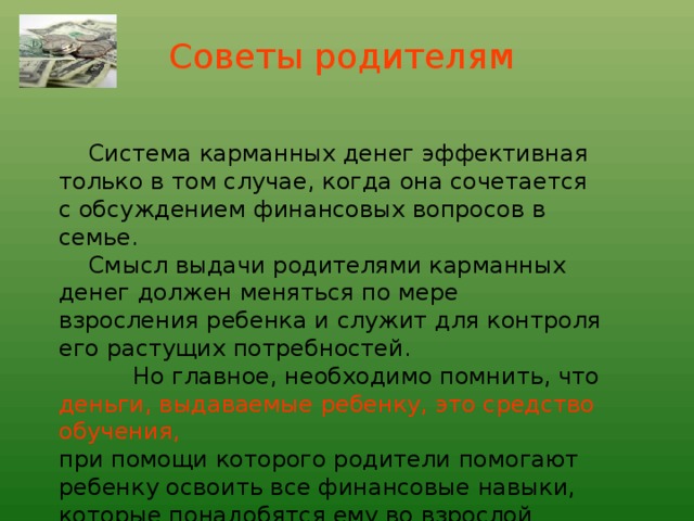 Советы родителям       Система карманных денег эффективная только в том случае, когда она сочетается с обсуждением финансовых вопросов в семье.  Смысл выдачи родителями карманных денег должен меняться по мере взросления ребенка и служит для контроля его растущих потребностей.  Но главное, необходимо помнить, что деньги, выдаваемые ребенку, это средство обучения, при помощи которого родители помогают ребенку освоить все финансовые навыки, которые понадобятся ему во взрослой жизни.  