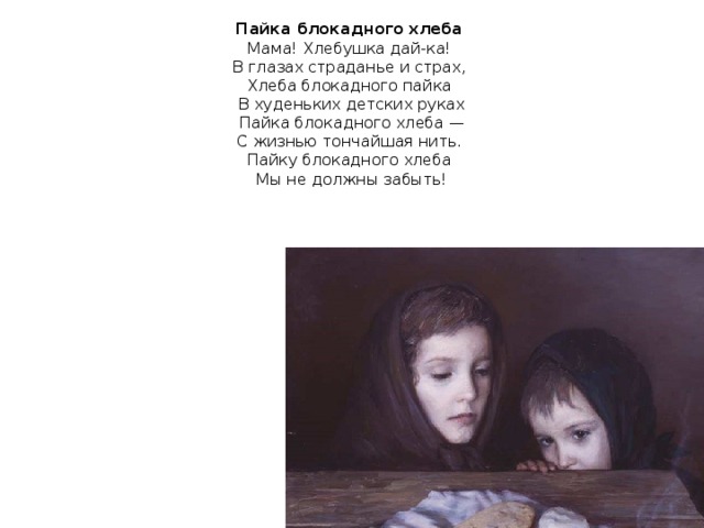 Пайка блокадного хлеба  Мама! Хлебушка дай-ка!  В глазах страданье и страх,  Хлеба блокадного пайка  В худеньких детских руках  Пайка блокадного хлеба —  С жизнью тончайшая нить.  Пайку блокадного хлеба  Мы не должны забыть!   