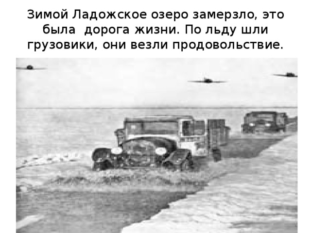 Зимой Ладожское озеро замерзло, это была дорога жизни. По льду шли грузовики, они везли продовольствие. 