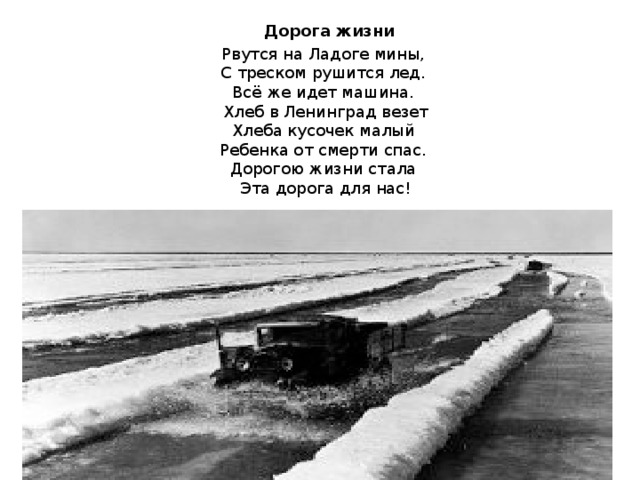  Дорога жизни  Рвутся на Ладоге мины,  С треском рушится лед.  Всё же идет машина.  Хлеб в Ленинград везет  Хлеба кусочек малый  Ребенка от смерти спас.  Дорогою жизни стала  Эта дорога для нас!   