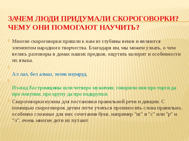 Зачем люди придумали скороговорки? Чему они помогают научить? Многие скороговорки пришли к нам из глубины веков и являются элементом народного творчества. Благодаря им, мы можем узнать, о чем велись разговоры в домах наших предков, ощутить колорит и особенности их языка.  Ал лал, бел алмаз, зелен изумруд .  Из-под Костромщины шли четверо мужичин; говорили они про торги да про покупки, про крупу да про подкрупки. Скороговорки нужны для постановки правильной речи и дикции. С помощью скороговорок детям легче учиться произносить слова правильно, особенно сложные для них сочетания букв, например 