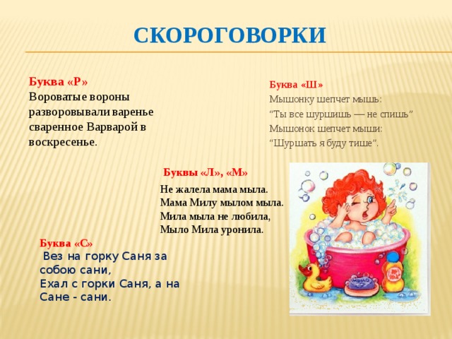 Скороговорки Буква «Ш» Мышонку шепчет мышь: “ Ты все шуршишь — не спишь” Мышонок шепчет мыши: “ Шуршать я буду тише”. Буква «Р» Вороватые вороны разворовывали варенье сваренное Варварой в воскресенье.   Не жалела мама мыла.  Мама Милу мылом мыла.  Мила мыла не любила,  Мыло Мила уронила. Буквы «Л», «М» Буква «С»   Вез на горку Саня за собою сани,  Ехал с горки Саня, а на Сане - сани.   