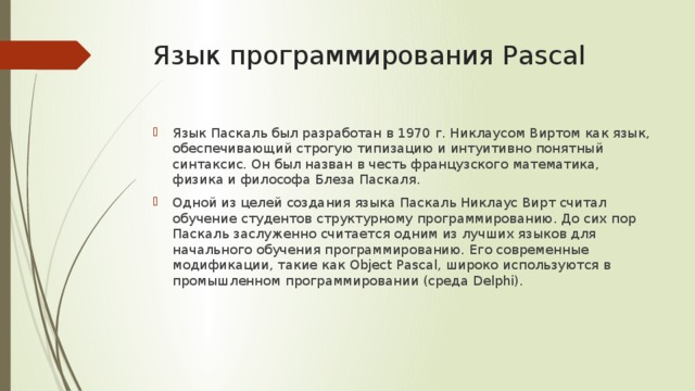 Язык программирования Pascal Язык Паскаль был разработан в 1970 г. Никлаусом Виртом как язык, обеспечивающий строгую типизацию и интуитивно понятный синтаксис. Он был назван в честь французского математика, физика и философа Блеза Паскаля. Одной из целей создания языка Паскаль Никлаус Вирт считал обучение студентов структурному программированию. До сих пор Паскаль заслуженно считается одним из лучших языков для начального обучения программированию. Его современные модификации, такие как Object Pascal, широко используются в промышленном программировании (среда Delphi). 