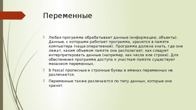 Переменные Любая программа обрабатывает данные (информацию, объекты). Данные, с которыми работает программа, хранятся в памяти компьютера (чаще оперативной). Программа должна знать, где они лежат, каким объемом памяти она располагает, как следует интерпретировать данные (например, как числа или строки). Для обеспечения программе доступа к участкам памяти существует механизм переменных. В Pascal прописные и строчные буквы в именах переменных не различаются. Переменные также различаются по типу данных, которые они хранят. 