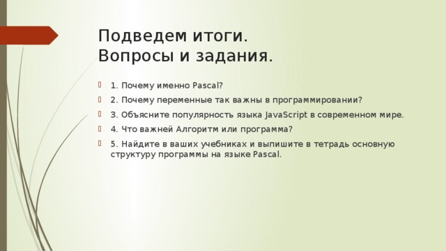 Подведем итоги.  Вопросы и задания. 1. Почему именно Pascal? 2. Почему переменные так важны в программировании? 3. Объясните популярность языка JavaScript в современном мире. 4. Что важней Алгоритм или программа? 5. Найдите в ваших учебниках и выпишите в тетрадь основную структуру программы на языке Pascal. 