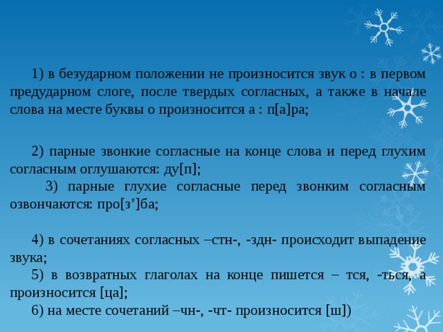 1) в безударном положении не произносится звук о : в первом предударном слоге, после твердых согласных, а также в начале слова на месте буквы о произносится а : п[а]ра;   2) парные звонкие согласные на конце слова и перед глухим согласным оглушаются: ду[п];   3) парные глухие согласные перед звонким согласным озвончаются: про[з’]ба;   4) в сочетаниях согласных –стн-, -здн- происходит выпадение звука; 5) в возвратных глаголах на конце пишется – тся, -ться, а произносится [ца]; 6) на месте сочетаний –чн-, -чт- произносится [ш])  