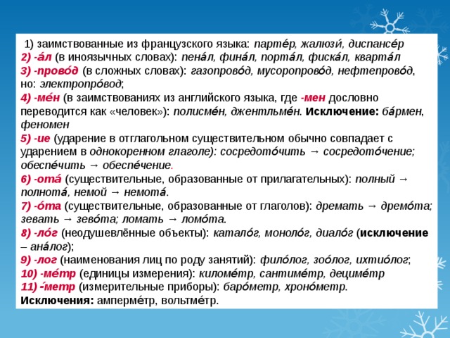 1) заимствованные из французского языка: парте́р, жалюзи́, диспансе́р  2) -а́л (в иноязычных словах): пена́л, фина́л, порта́л, фиска́л, кварта́л  3) -прово́д (в сложных словах): газопрово́д, мусоропрово́д, нефтепрово́д , но: электропро́вод ; 4) -ме́н (в заимствованиях из английского языка, где -мен дословно переводится как «человек»): полисме́н, джентльме́н . Исключение:  ба́рмен , феномен  5) -ие (ударение в отглагольном существительном обычно совпадает с ударением в однокоренном глаголе): сосредото́чить → сосредото́чение; обеспе́чить → обеспе́чение . 6) -ота́ (существительные, образованные от прилагательных): полный → полнота́, немой → немота́. 7) -о́та (существительные, образованные от глаголов): дремать → дремо́та; зевать → зево́та; ломать → ломо́та . 8) -ло́г (неодушевлённые объекты): катало́г, моноло́г, диало́г ( исключение – ана́лог ); 9) -лог (наименования лиц по роду занятий): фило́лог, зоо́лог, ихтио́лог ; 10) -ме́тр (единицы измерения): киломе́тр, сантиме́тр, дециме́тр 11) -́метр (измерительные приборы): баро́метр, хроно́метр .  Исключения: амперме́тр, вольтме́тр.