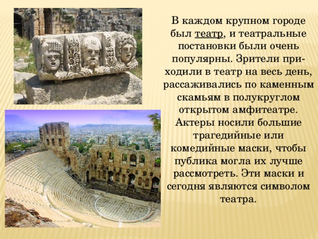 В каждом крупном городе был театр , и театральные постановки были очень популярны. Зрители при-ходили в театр на весь день, рассаживались по каменным скамьям в полукруглом открытом амфитеатре. Актеры носили большие трагедийные или комедийные маски, чтобы публика могла их лучше рассмотреть. Эти маски и сегодня являются символом театра. 