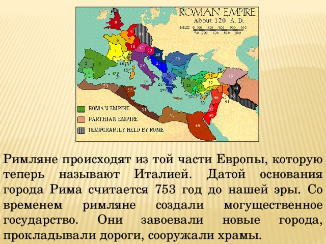 Римляне происходят из той части Европы, которую теперь называют Италией. Датой основания города Рима считается 753 год до нашей эры. Со временем римляне создали могущественное государство. Они завоевали новые города, прокладывали дороги, сооружали храмы. 