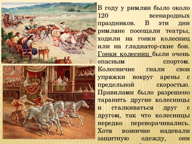 В году у римлян было около 120 всенародных праздников. В эти дни римляне посещали театры, ходили на гонки колесниц или на гладиатор-ские бои. Гонки колесниц были очень опасным спортом. Колесничие гнали свои упряжки вокруг арены с предельной скоростью. Правилами было разрешено таранить другие колесницы и сталкиваться друг с другом, так что колесницы нередко переворачивались. Хотя возничие надевали защитную одежду, они нередко погибали. 