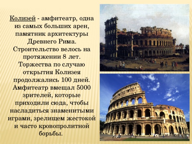 Колизей - амфитеатр, одна из самых больших арен, памятник архитектуры Древнего Рима. Строительство велось на протяжении 8 лет. Торжества по случаю открытия Колизея продолжались 100 дней. Амфитеатр вмещал 5000 зрителей, которые приходили сюда, чтобы насладиться знаменитыми играми, зрелищем жестокой и часто кровопролитной борьбы. 