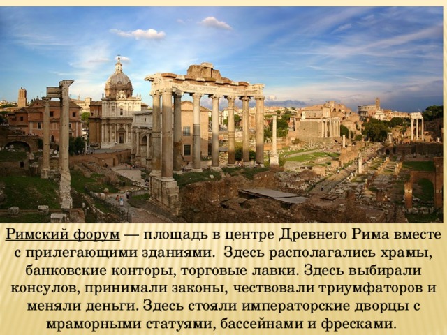 Римский форум — площадь в центре Древнего Рима вместе с прилегающими зданиями. Здесь располагались храмы, банковские конторы, торговые лавки. Здесь выбирали консулов, принимали законы, чествовали триумфаторов и меняли деньги. Здесь стояли императорские дворцы с мраморными статуями, бассейнами и фресками. 