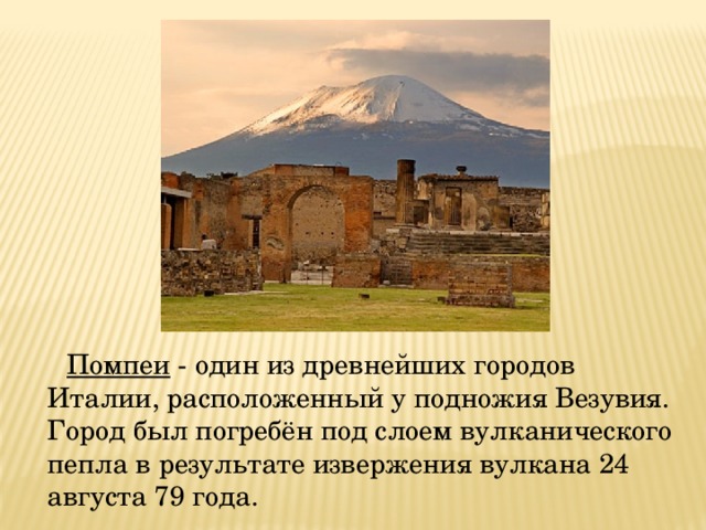  Помпеи - один из древнейших городов Италии, расположенный у подножия Везувия. Город был погребён под слоем вулканического пепла в результате извержения вулкана 24 августа 79 года. 