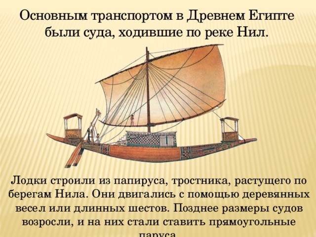 Основным транспортом в Древнем Египте были суда, ходившие по реке Нил.  Лодки строили из папируса, тростника, растущего по берегам Нила. Они двигались с помощью деревянных весел или длинных шестов. Позднее размеры судов возросли, и на них стали ставить прямоугольные паруса. 