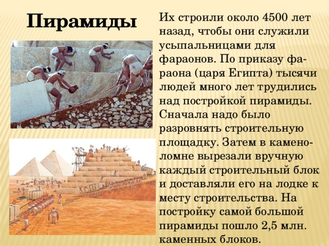 Пирамиды  Их строили около 4500 лет назад, чтобы они служили усыпальницами для фараонов. По приказу фа-раона (царя Египта) тысячи людей много лет трудились над постройкой пирамиды. Сначала надо было разровнять строительную площадку. Затем в камено-ломне вырезали вручную каждый строительный блок и доставляли его на лодке к месту строительства. На постройку самой большой пирамиды пошло 2,5 млн. каменных блоков. 